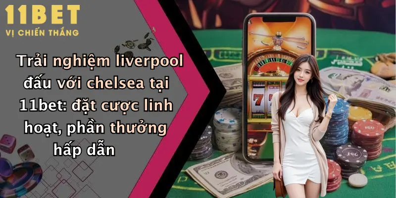 Trải nghiệm liverpool đấu với chelsea tại 11bet: đặt cược linh hoạt, phần thưởng hấp dẫn